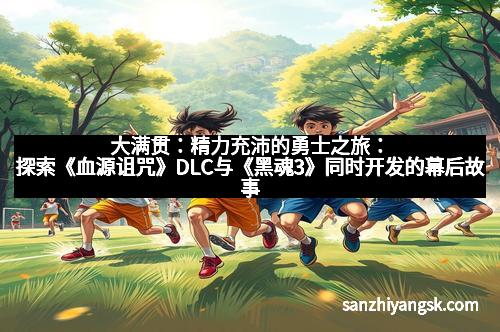大满贯:精力充沛的勇士之旅:探索《血源诅咒》DLC与《黑魂3》同时开发的幕后故事 大满贯:精力充沛的勇士之旅:探索《血源诅咒》DLC与《黑魂3》同时开发的幕后故事